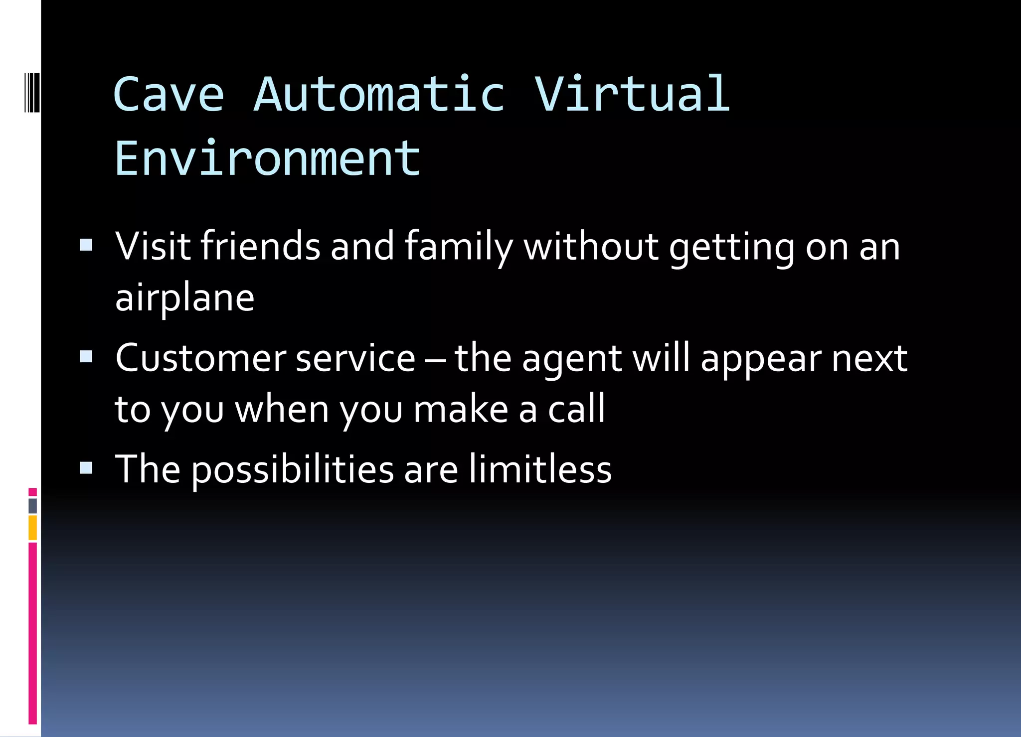 Cave Automatic Virtual
Environment
 Visit friends and family without getting on an
airplane
 Customer service – the agent will appear next
to you when you make a call
 The possibilities are limitless
 