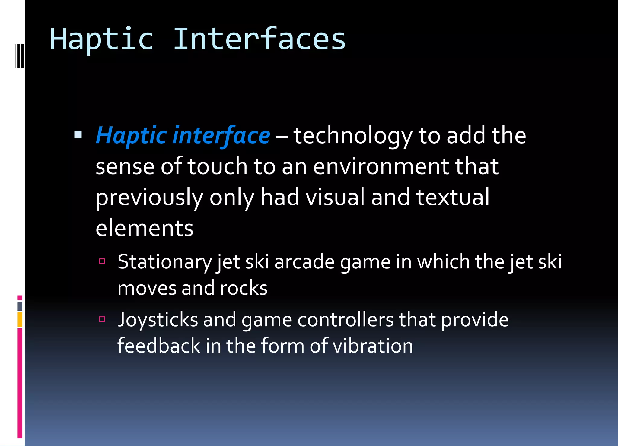 Haptic Interfaces
 Haptic interface – technology to add the
sense of touch to an environment that
previously only had visual and textual
elements
 Stationary jet ski arcade game in which the jet ski
moves and rocks
 Joysticks and game controllers that provide
feedback in the form of vibration
 