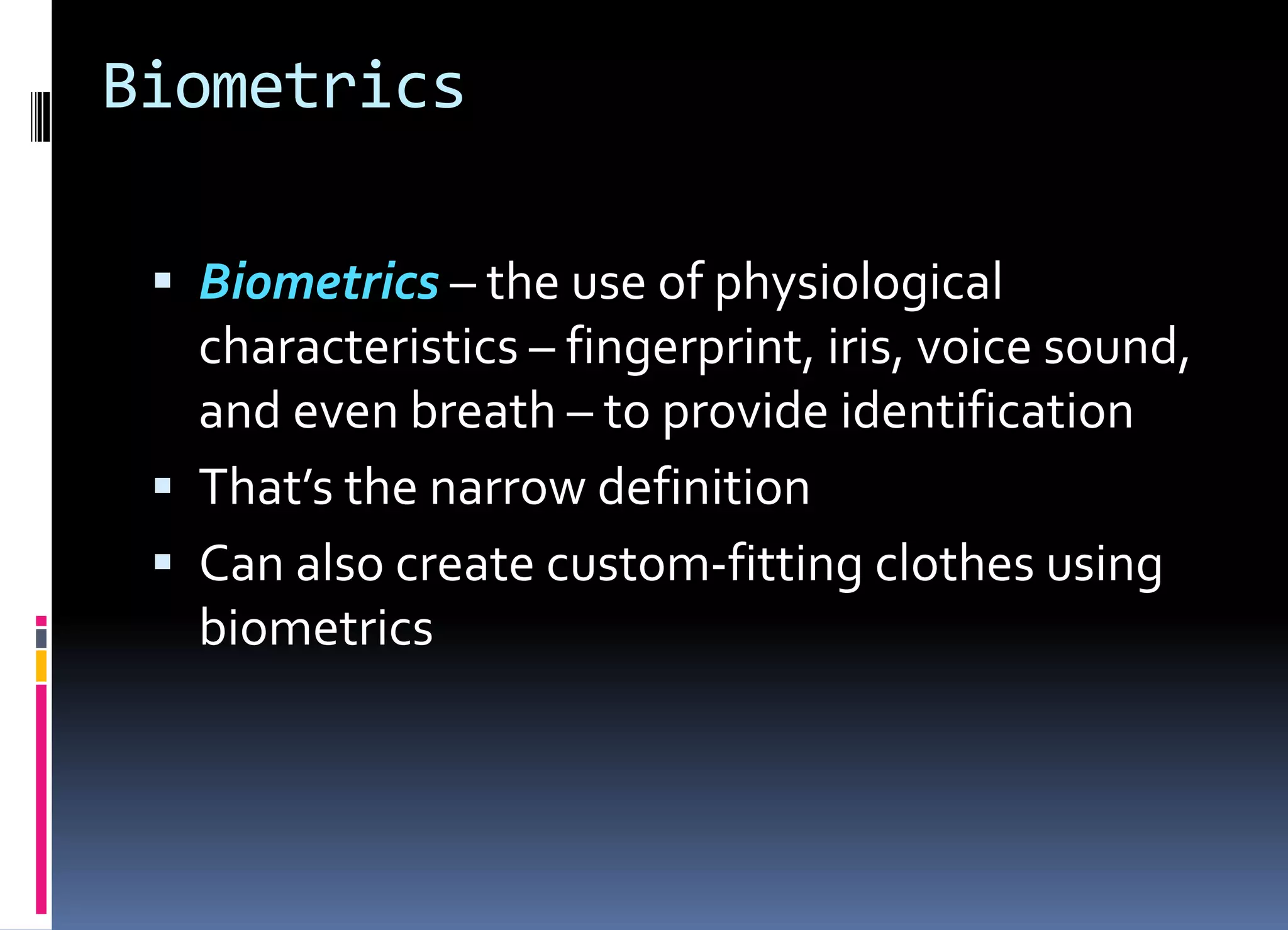 Biometrics
 Biometrics – the use of physiological
characteristics – fingerprint, iris, voice sound,
and even breath – to provide identification
 That’s the narrow definition
 Can also create custom-fitting clothes using
biometrics
 