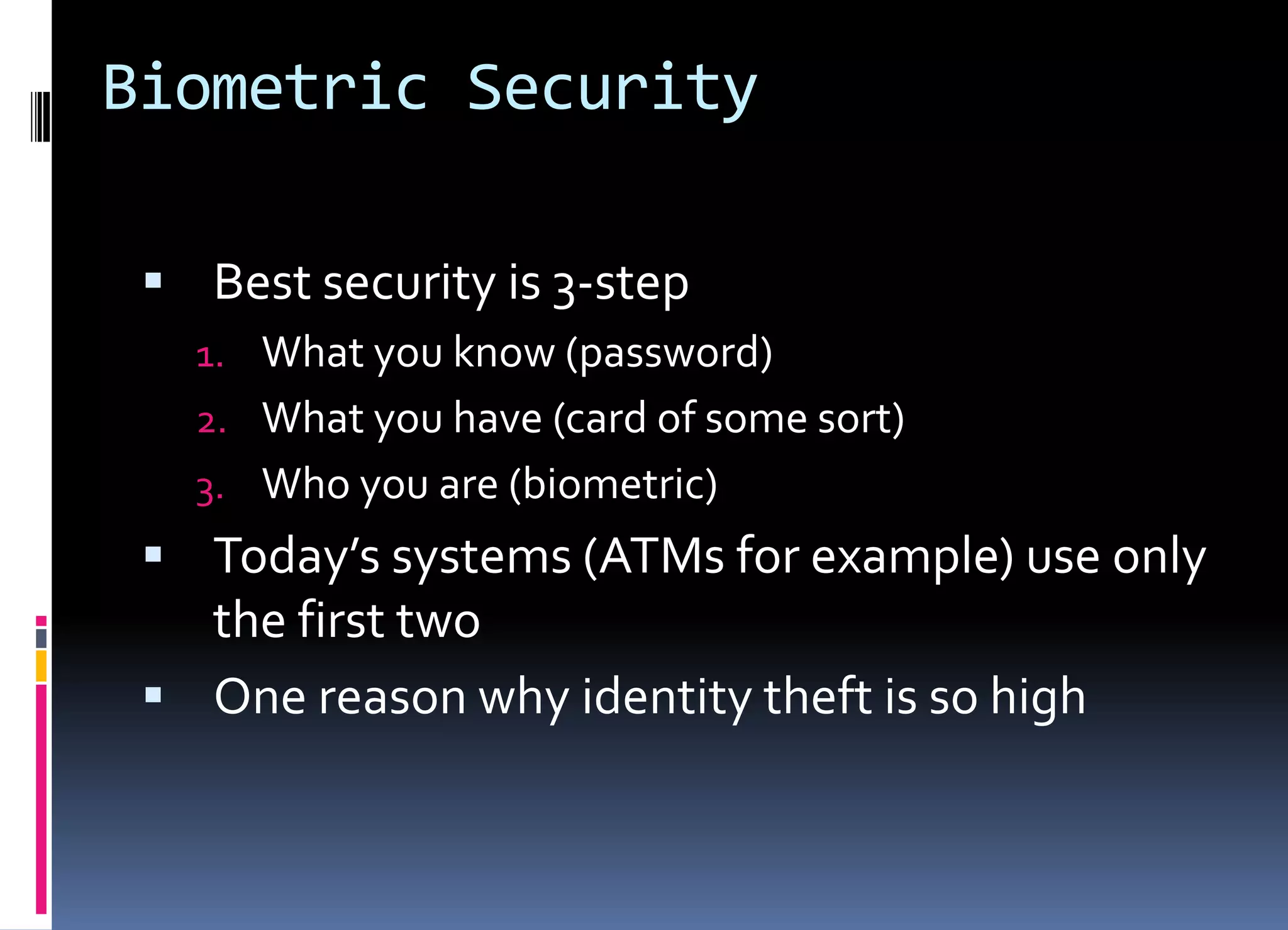 Biometric Security
 Best security is 3-step
1. What you know (password)
2. What you have (card of some sort)
3. Who you are (biometric)
 Today’s systems (ATMs for example) use only
the first two
 One reason why identity theft is so high
 