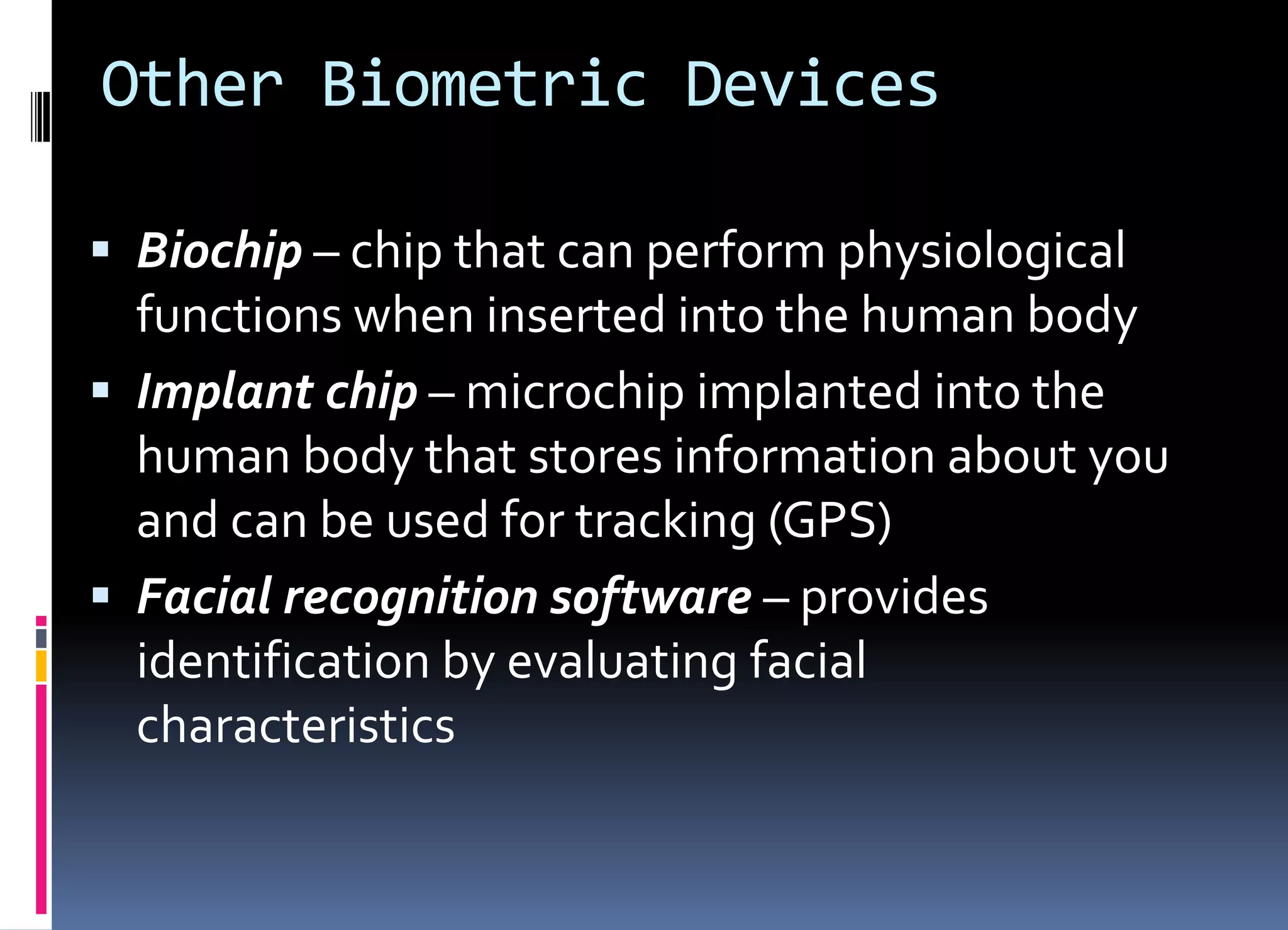 Other Biometric Devices
 Biochip – chip that can perform physiological
functions when inserted into the human body
 Implant chip – microchip implanted into the
human body that stores information about you
and can be used for tracking (GPS)
 Facial recognition software – provides
identification by evaluating facial
characteristics
 