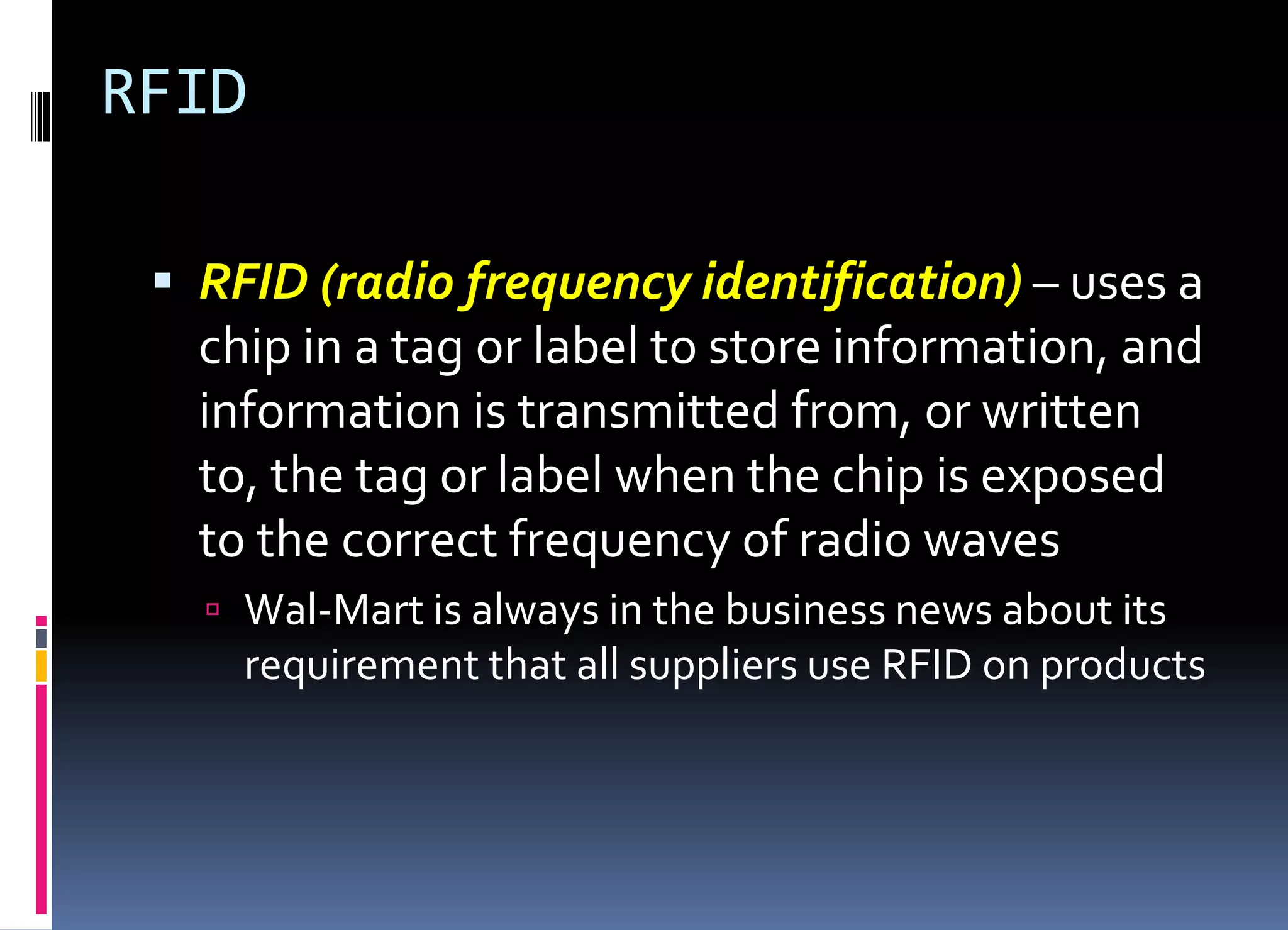 RFID
 RFID (radio frequency identification) – uses a
chip in a tag or label to store information, and
information is transmitted from, or written
to, the tag or label when the chip is exposed
to the correct frequency of radio waves
 Wal-Mart is always in the business news about its
requirement that all suppliers use RFID on products
 