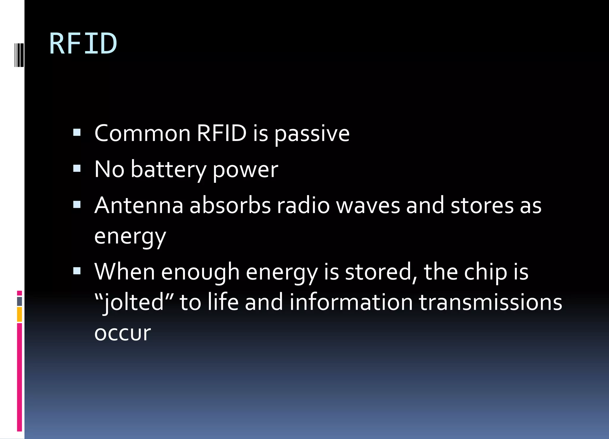 RFID
 Common RFID is passive
 No battery power
 Antenna absorbs radio waves and stores as
energy
 When enough energy is stored, the chip is
“jolted” to life and information transmissions
occur
 