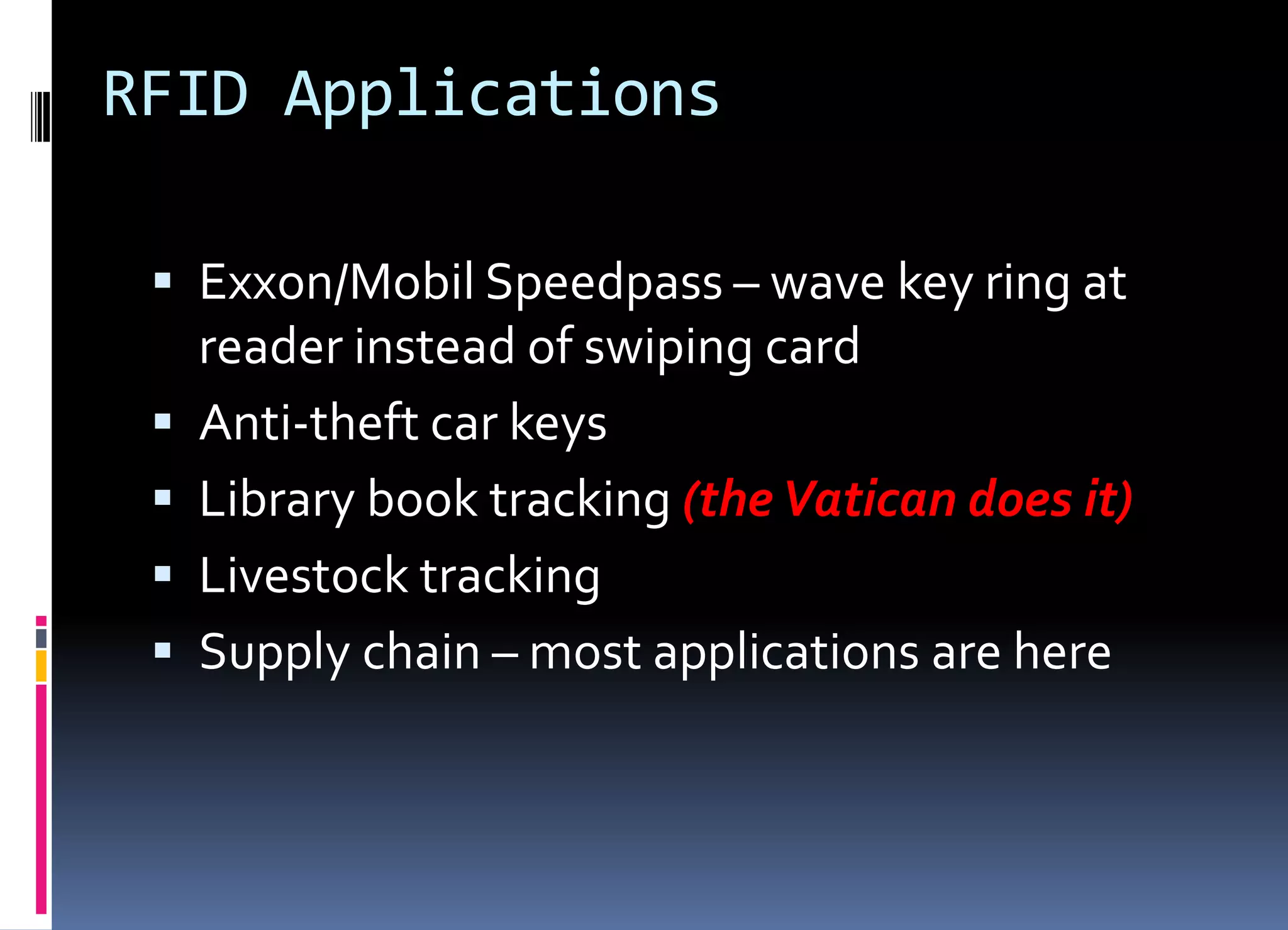 RFID Applications
 Exxon/Mobil Speedpass – wave key ring at
reader instead of swiping card
 Anti-theft car keys
 Library book tracking (the Vatican does it)
 Livestock tracking
 Supply chain – most applications are here
 