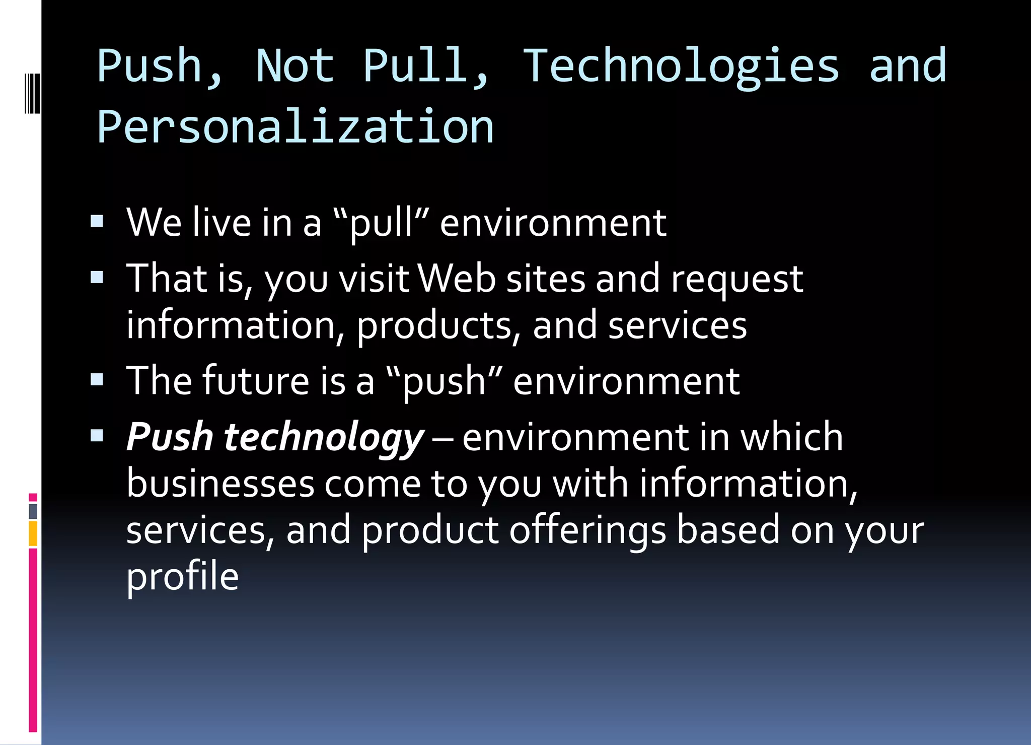 Push, Not Pull, Technologies and
Personalization
 We live in a “pull” environment
 That is, you visitWeb sites and request
information, products, and services
 The future is a “push” environment
 Push technology – environment in which
businesses come to you with information,
services, and product offerings based on your
profile
 