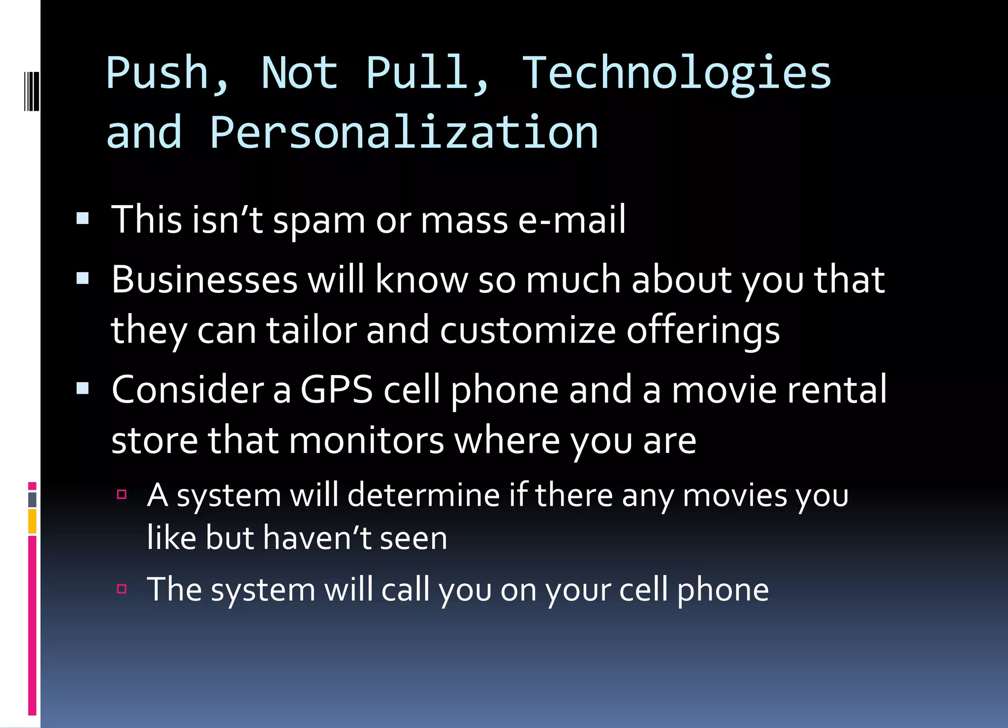 Push, Not Pull, Technologies
and Personalization
 This isn’t spam or mass e-mail
 Businesses will know so much about you that
they can tailor and customize offerings
 Consider a GPS cell phone and a movie rental
store that monitors where you are
 A system will determine if there any movies you
like but haven’t seen
 The system will call you on your cell phone
 