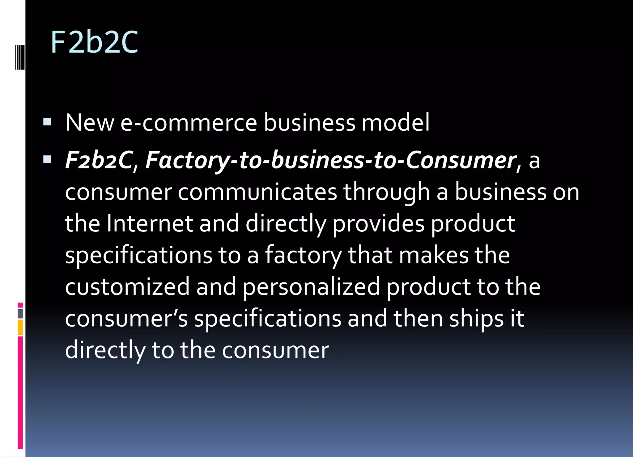 F2b2C
 New e-commerce business model
 F2b2C, Factory-to-business-to-Consumer, a
consumer communicates through a business on
the Internet and directly provides product
specifications to a factory that makes the
customized and personalized product to the
consumer’s specifications and then ships it
directly to the consumer
 