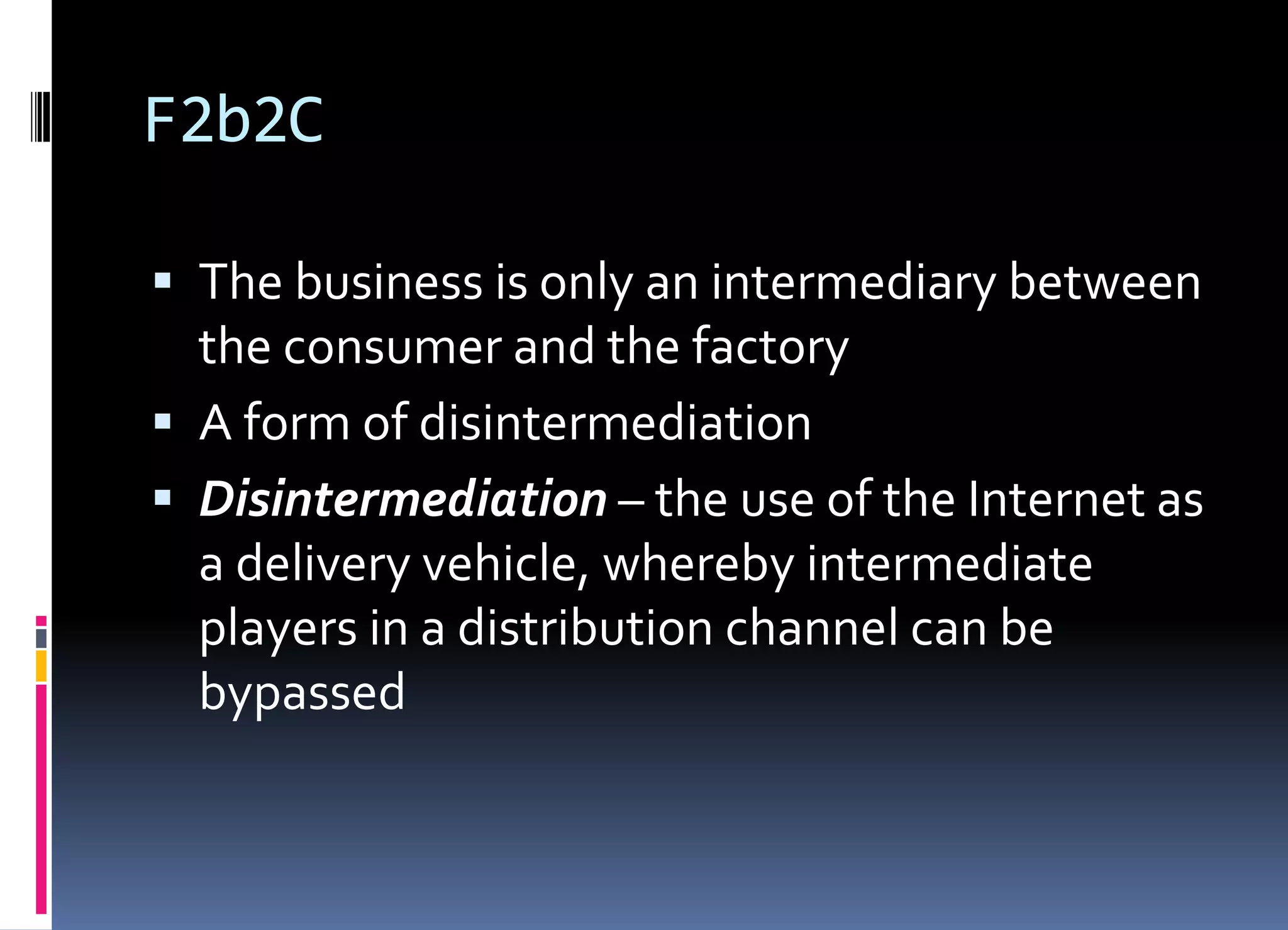 F2b2C
 The business is only an intermediary between
the consumer and the factory
 A form of disintermediation
 Disintermediation – the use of the Internet as
a delivery vehicle, whereby intermediate
players in a distribution channel can be
bypassed
 