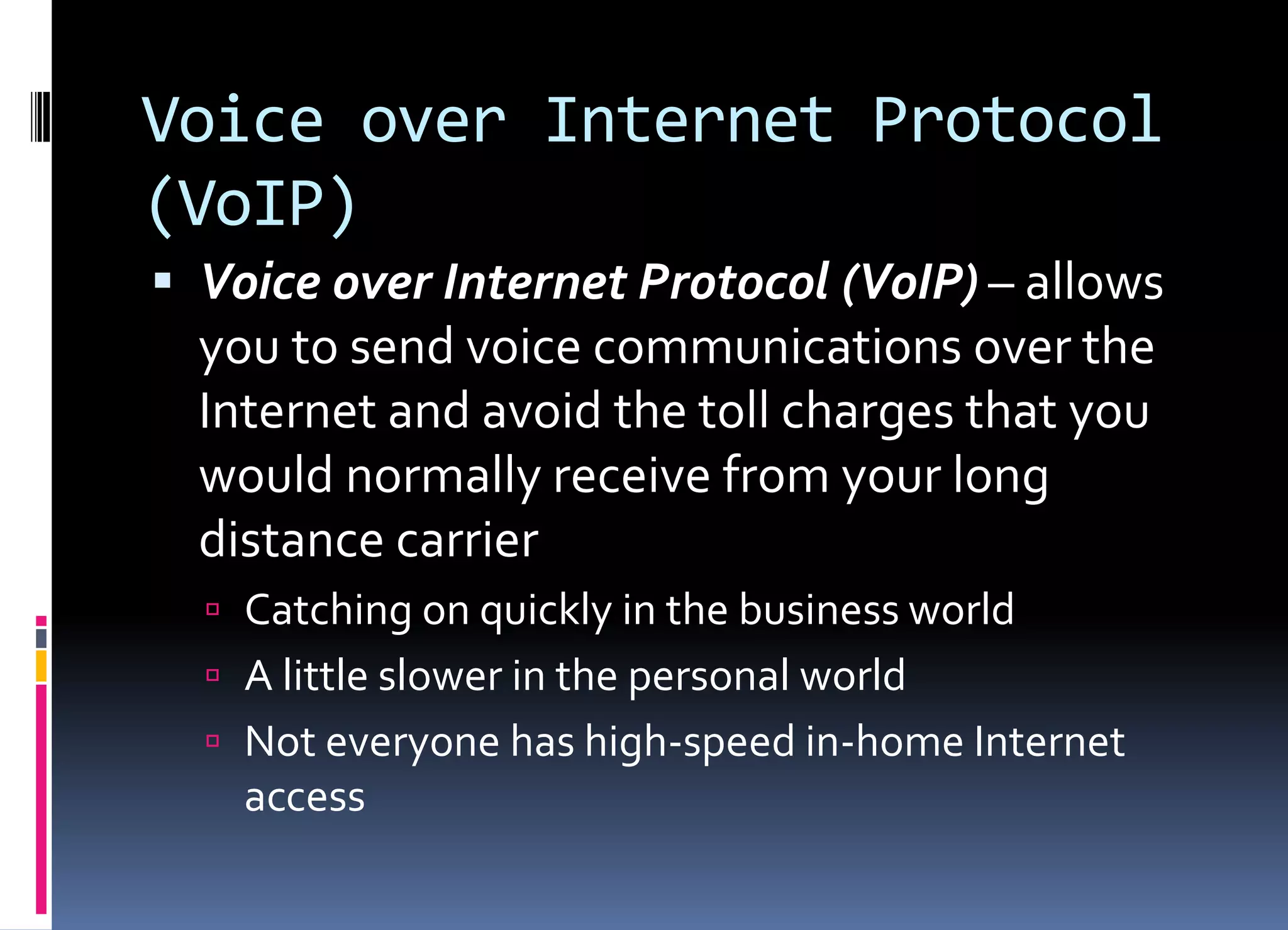 Voice over Internet Protocol
(VoIP)
 Voice over Internet Protocol (VoIP) – allows
you to send voice communications over the
Internet and avoid the toll charges that you
would normally receive from your long
distance carrier
 Catching on quickly in the business world
 A little slower in the personal world
 Not everyone has high-speed in-home Internet
access
 