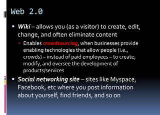 Web 2.0
 Wiki – allows you (as a visitor) to create, edit,
change, and often eliminate content
 Enables crowdsourcing, when businesses provide
enabling technologies that allow people (i.e.,
crowds) – instead of paid employees – to create,
modify, and oversee the development of
products/services
 Social networking site – sites like Myspace,
Facebook, etc where you post information
about yourself, find friends, and so on
 