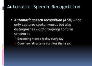 Automatic Speech Recognition
 Automatic speech recognition (ASR) – not
only captures spoken words but also
distinguishes word groupings to form
sentences
 Becoming more a reality everyday
 Commercial systems cost less than $100
 