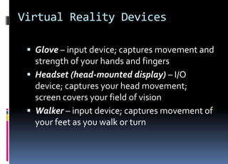 Virtual Reality Devices
 Glove – input device; captures movement and
strength of your hands and fingers
 Headset (head-mounted display) – I/O
device; captures your head movement;
screen covers your field of vision
 Walker – input device; captures movement of
your feet as you walk or turn
 