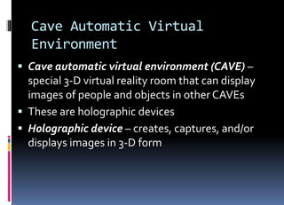 Cave Automatic Virtual
Environment
 Cave automatic virtual environment (CAVE) –
special 3-D virtual reality room that can display
images of people and objects in other CAVEs
 These are holographic devices
 Holographic device – creates, captures, and/or
displays images in 3-D form
 