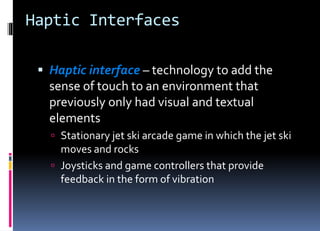 Haptic Interfaces
 Haptic interface – technology to add the
sense of touch to an environment that
previously only had visual and textual
elements
 Stationary jet ski arcade game in which the jet ski
moves and rocks
 Joysticks and game controllers that provide
feedback in the form of vibration
 