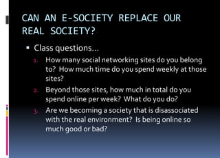 CAN AN E-SOCIETY REPLACE OUR
REAL SOCIETY?
 Class questions…
1. How many social networking sites do you belong
to? How much time do you spend weekly at those
sites?
2. Beyond those sites, how much in total do you
spend online per week? What do you do?
3. Are we becoming a society that is disassociated
with the real environment? Is being online so
much good or bad?
 