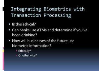 Integrating Biometrics with
Transaction Processing
 Is this ethical?
 Can banks use ATMs and determine if you’ve
been drinking?
 How will businesses of the future use
biometric information?
 Ethically?
 Or otherwise?
 