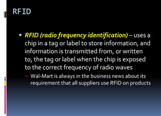 RFID
 RFID (radio frequency identification) – uses a
chip in a tag or label to store information, and
information is transmitted from, or written
to, the tag or label when the chip is exposed
to the correct frequency of radio waves
 Wal-Mart is always in the business news about its
requirement that all suppliers use RFID on products
 