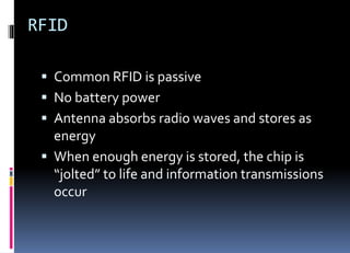 RFID
 Common RFID is passive
 No battery power
 Antenna absorbs radio waves and stores as
energy
 When enough energy is stored, the chip is
“jolted” to life and information transmissions
occur
 