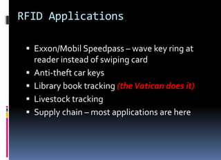 RFID Applications
 Exxon/Mobil Speedpass – wave key ring at
reader instead of swiping card
 Anti-theft car keys
 Library book tracking (the Vatican does it)
 Livestock tracking
 Supply chain – most applications are here
 