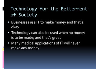 Technology for the Betterment
of Society
 Businesses use IT to make money and that’s
okay
 Technology can also be used when no money
is to be made; and that’s great
 Many medical applications of IT will never
make any money
 
