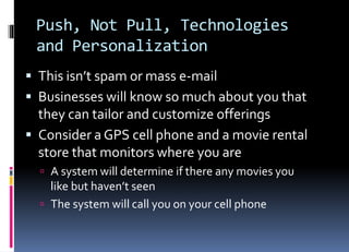 Push, Not Pull, Technologies
and Personalization
 This isn’t spam or mass e-mail
 Businesses will know so much about you that
they can tailor and customize offerings
 Consider a GPS cell phone and a movie rental
store that monitors where you are
 A system will determine if there any movies you
like but haven’t seen
 The system will call you on your cell phone
 