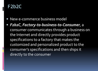 F2b2C
 New e-commerce business model
 F2b2C, Factory-to-business-to-Consumer, a
consumer communicates through a business on
the Internet and directly provides product
specifications to a factory that makes the
customized and personalized product to the
consumer’s specifications and then ships it
directly to the consumer
 
