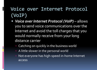 Voice over Internet Protocol
(VoIP)
 Voice over Internet Protocol (VoIP) – allows
you to send voice communications over the
Internet and avoid the toll charges that you
would normally receive from your long
distance carrier
 Catching on quickly in the business world
 A little slower in the personal world
 Not everyone has high-speed in-home Internet
access
 