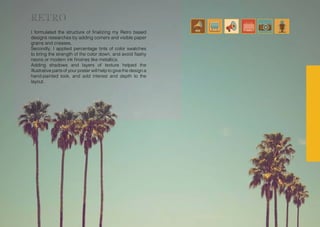 I formulated the structure of finalizing my Retro based
designs researches by adding corners and visible paper
grains and creases.
Secondly, I applied percentage tints of color swatches
to bring the strength of the color down, and avoid flashy
neons or modern ink finishes like metallics.
Adding shadows and layers of texture helped the
illustrative parts of your poster will help to give the design a
hand-painted look, and add interest and depth to the
layout.
RETRO
 