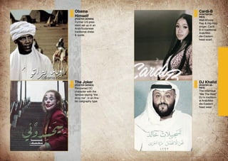 Obama
Himself
(POSTER SERIES)
Former US pres-
ident set up in an
Arab/Sudanese
traditional dress
& quote.
The Joker
(POSTER SERIES)
Renowned DC
character with the
famous saying “the
envy me”, in an Ara-
bic caligraphy type.
Cardi-B
(POSTER SE-
RIES)
Well-Khnow
Rap & Hip-Hop
singer, Cardi
B in traditional
Arab/Mid-
dle-Eastern
head scarf.
DJ Khalid
(POSTER SE-
RIES)
The infamous
“We The Best”
DJ in tradition-
al Arab/Mid-
dle-Eastern
head wear.
 