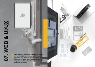 07.
WEB
&
UI/UX
Web design is important because it impacts
how your audience perceives your brand. The
impression you make on them can either make
them stay or leave your page and turn to a
competitor. I believe Web Design is a window to
the soul of the brand.
 