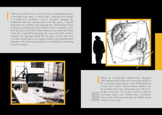 I fell in love with it since i was 19 and our relationship status
is stronger than even. A while later i realized that design
is a solution for problems. I am a “graphic” designer by
traditional title but looking back over the years, I should
have been an architect and engineer too. With design, there
is always a problem to solve even if it is for a business card.
How do I lay it out? Who is the audience I am reaching? What
colors do I use? What elements do i use and which medium
explains the message best? The list goes on but with time
i’ve seen myself grow to a highly creative and multitalented
Designer with extensive experience in multimedia, marketing
and print design.
Being an exceptional collaborative designer
with interpersonal skills and having the ability to
be a dynamic team player with well-developed
written and verbal communication abilities are
all qualities that come along the way. Like M.C.
Escher once said, “It is human nature to want to
exchange ideas, and I believe that, at bottom,
every artist wants no more than to tell the world
what he has to say.”
 
