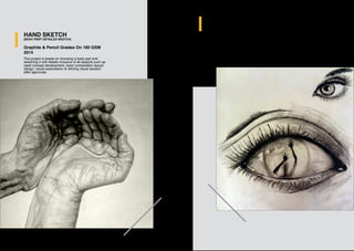 HAND SKETCH
(BODY PART DETAILED SKETCH)
Graphite & Pencil Grades On 180 GSM
2014
The project is based on choosing a body part and
sketching it with details inclusive of all aspects such as
rapid concept development, basic composition layoyt/
design, visual exploratoion & refining visual solution
after approvals.
HAND SKETCH
(BODY PART DETAILED SKETCH)
Graphite & Pencil Grades On 180 GSM
2014
The project is based on choosing a body part and
sketching it with details inclusive of all aspects such as
rapid concept development, basic composition
layoyt/design, visual exploratoion & refining visual
solution after approvals.
 