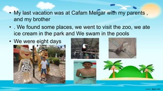 • My last vacation was at Cafam Melgar with my parents ,
and my brother
• . We found some places, we went to visit the zoo, we ate
ice cream in the park and We swam in the pools
• We were eight days
 