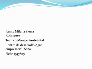 Fanny Milena Sierra 
Rodríguez 
Técnico Manejo Ambiental 
Centro de desarrollo Agro 
empresarial. Sena 
Ficha :747805 
 