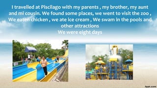 I travelled at Piscilago with my parents , my brother, my aunt
and mi cousin. We found some places, we went to visit the zoo ,
We eaten chicken , we ate ice cream , We swam in the pools and
other attractions
We were eight days
 