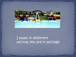 I swam in different
pscinas you are in pscilago
 