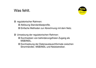 Was fehlt.

Ü regulatorischer Rahmen:
   Ü Ablösung Standardlastprofile.
   Ü Einfache Methoden zur Abrechnung mit dem Netz.

Ü Umsetzung der regulatorischen Rahmen:
   Ü Durchsetzen von behinderungsfreien Zugang als
     MSB/MDL.
   Ü Durchsetzung der Datenaustauschformate zwischen
     Stromhändler, MSB/MDL und Netzbetreiber.
 