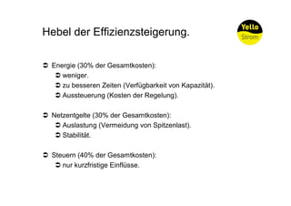 Hebel der Effizienzsteigerung.

Ü Energie (30% der Gesamtkosten):
   Ü weniger.
   Ü zu besseren Zeiten (Verfügbarkeit von Kapazität).
   Ü Aussteuerung (Kosten der Regelung).

Ü Netzentgelte (30% der Gesamtkosten):
   Ü Auslastung (Vermeidung von Spitzenlast).
   Ü Stabilität.

Ü Steuern (40% der Gesamtkosten):
   Ü nur kurzfristige Einflüsse.
 