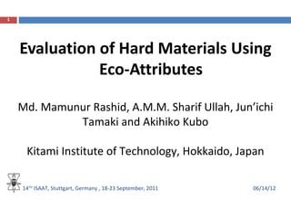 1




    Evaluation of Hard Materials Using
               Eco-Attributes

    Md. Mamunur Rashid, A.M.M. Sharif Ullah, Jun’ichi
             Tamaki and Akihiko Kubo

     Kitami Institute of Technology, Hokkaido, Japan

    14TH ISAAT, Stuttgart, Germany , 18-23 September, 2011   06/14/12
 