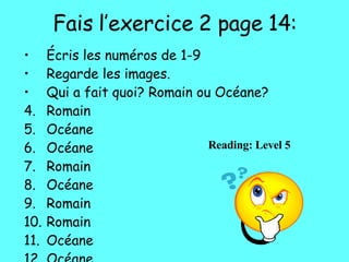Fais l’exercice 2 page 14: Écris les numéros de 1-9 Regarde les images. Qui a fait quoi? Romain ou Océane? Romain Océane Océane Romain Océane Romain Romain Océane Océane Reading: Level 5 