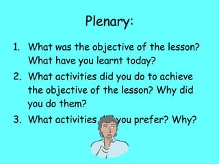 Plenary: What was the objective of the lesson? What have you learnt today? What activities did you do to achieve the objective of the lesson? Why did you do them? What activities did you prefer? Why? 