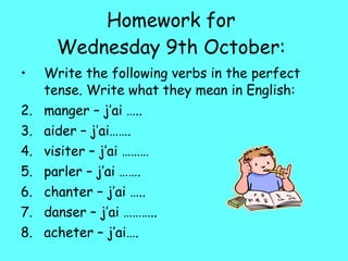Homework for  Wednesday 9th October:  Write the following verbs in the perfect tense. Write what they mean in English: manger – j’ai ….. aider – j’ai……. visiter – j’ai ……… parler – j’ai ……. chanter – j’ai ….. danser – j’ai ……….. acheter – j’ai…. 