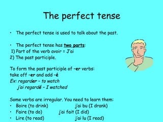 The perfect tense The perfect tense is used to talk about the past. The perfect tense has  two parts : 1) Part of the verb avoir  = J’ai 2) The past participle. To form the past participle of  –er  verbs: take off  –er  and add  – é Ex: regard er  – to watch   j’ai regard é  – I watched Some verbs are irregular. You need to learn them: Boire (to drink) j’ai bu (I drank) Faire (to do)  j’ai fait (I did) Lire (to read)  j’ai lu (I read) Voir (to see) j’ai vu ( I saw) 