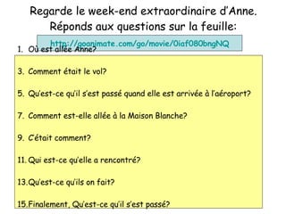 Regarde le week-end extraordinaire d’Anne. R éponds aux questions sur la feuille: http://goanimate.com/go/movie/0iaf080bngNQ O ù est allée Anne? Comment  était le vol ? Qu’est-ce qu’il s’est pass é quand elle est arrivée à l’aéroport? Comment est-elle all ée à la Maison Blanche? C’ était comment? Qui est-ce qu’elle a rencontr é? Qu’est-ce qu’ils on fait ? Finalement, Qu’est-ce qu’il s’est pass é ? 