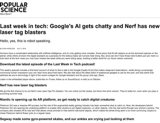 Want More?
Last week in tech: Google's AI gets chatty and Nerf has new
laser tag blasters
Hello, yes, this is robot speaking.
By STAN HORACZEK JULY 2, 2018
Humans have a complicated relationship with artificial intelligence, and it’s only getting more complex. Some worry that AI will replace us as the dominant species on the
planet, while others envision the digital assistant as a panacea for the tedious tasks we humans hate doing. But, since we don’t have those robot butlers just yet, here’s a
look back at the tech news you may have missed last week while you were toiling away, building a better world for our future robotic overlords.
Download the latest episode of the Last Week in Tech podcast!
This week’s episode includes a first-hand account of what it’s like to talk to the Google Duplex AI bot that makes restaurant reservations—while doing a surprisingly
convincing human impression (you can read more about that here). We also talk about the latest batch of waterproof gadgets to use by the pool, and fully admit how
addicted we are to technology in light of the recent outages for Google Assistant and the group chat app, Slack.
Listen in the embedded player above, subscribe on iTunes, follow us on SoundCloud, or add us on Stitcher.
Nerf has new laser tag blasters
We got the first chance to try out Nerf’s new Laser Ops Pro blasters. You can check out the review, but here’s the short version: They’re really fun, even when you play in
scorching summer heat.
Niantic is opening up its AR platform, so get ready to catch digital creatures
Pokemon Go! was a massive AR success, but the rest of the augmented reality gaming industry has been somewhat slow to catch on. Now, the developers behind
Pokemon Go! are opening the underlying platform to enable other studios to put digital creatures—or other objects—into the real world through your phone’s camera. The
company also showed off its new tech that allows virtual animals to hide behind real-world objects, which makes the whole thing seem a lot more convincing. Expect to
chase Pokemon behind flower pots on a regular basis.
Segway made some gyro-powered skates, and our ankles are crying just looking at them
 