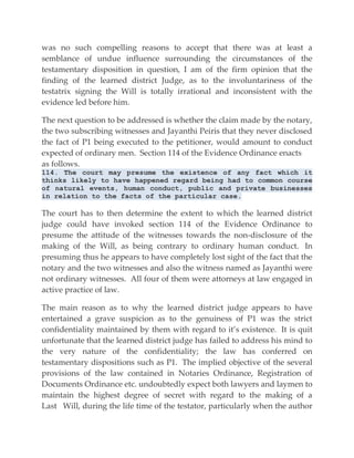was no such compelling reasons to accept that there was at least a
semblance of undue influence surrounding the circumstances of the
testamentary disposition in question, I am of the firm opinion that the
finding of the learned district Judge, as to the involuntariness of the
testatrix signing the Will is totally irrational and inconsistent with the
evidence led before him.
The next question to be addressed is whether the claim made by the notary,
the two subscribing witnesses and Jayanthi Peiris that they never disclosed
the fact of P1 being executed to the petitioner, would amount to conduct
expected of ordinary men. Section 114 of the Evidence Ordinance enacts
as follows.
114. The court may presume the existence of any fact which it
thinks likely to have happened regard being had to common course
of natural events, human conduct, public and private businesses
in relation to the facts of the particular case.
The court has to then determine the extent to which the learned district
judge could have invoked section 114 of the Evidence Ordinance to
presume the attitude of the witnesses towards the non-disclosure of the
making of the Will, as being contrary to ordinary human conduct. In
presuming thus he appears to have completely lost sight of the fact that the
notary and the two witnesses and also the witness named as Jayanthi were
not ordinary witnesses. All four of them were attorneys at law engaged in
active practice of law.
The main reason as to why the learned district judge appears to have
entertained a grave suspicion as to the genuiness of P1 was the strict
confidentiality maintained by them with regard to it’s existence. It is quit
unfortunate that the learned district judge has failed to address his mind to
the very nature of the confidentiality; the law has conferred on
testamentary dispositions such as P1. The implied objective of the several
provisions of the law contained in Notaries Ordinance, Registration of
Documents Ordinance etc. undoubtedly expect both lawyers and laymen to
maintain the highest degree of secret with regard to the making of a
Last Will, during the life time of the testator, particularly when the author
 