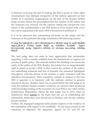 is desirous of having the fact of making the Will a secret or when other
circumstances may demand irrespective of the authors approach on that
matter. It is extremely inappropriate on the part of the learned district
Judge to have drawn the presumption that the conduct of the notary and
the witnesses was unusual. On the contrary taking into account the very
nature of the confidentiality a last Will deserves to be treated with, every
one who is acquainted with such a Will is bound not to publicize it.
It is to be observed that commenting adversely on the notary and the
witnesses of the petitioner the judge remarked in the following manner.
fï wkqj fm;AiïlrejkAf.A ish¨u idlAIslrejkAf.A idlAIsh wkqj tu yeisÍï idudkH
mqoA.,hkAf.A ls%hd l,dmh fkdjk nj wêlrkfhA ks.ukhfõ’ TjqkA
kS;s{jrekAjQ m,shg TjqkAf.A idlAIsh tA wkAoug ms,s.ekSug wêlrkhg
fkdyel’
The trial judge does not seem to have appreciated that information
regarding a will is usually withheld from the beneficiaries or legatees for
reasons of public policy. The rationale behind this thinking is to ensure the
safety of the author of the Will. Besides, the testator has an unquestionable
right to annul or revoke a Will. In that context the conduct of the notary,
two subscribing witnesses and that of Jayanthi who remained tightlipped
throughout, until the demise of the testatrix is quite consistent with the
attendant circumstances. Their exemplary conduct in relation to the Last
Will in question is in harmony with the ordinary conduct of persons
learned in the law. Besides, there was no proof before the trial judge as to
what the ordinary human conduct would be, of a person when possessed
with knowledge relating to the execution of a Last Will or any other similar
testamentary dispositions. Hence the trial judge was in error when he
disbelieved them, mainly on the basis that the act of withholding the
information which they were bound not to disclose, was not the ordinary
human conduct.
Further, the impugned judgment lacks proper analysis of the evidence of
the respondent with regard to his credibility. As has been averred in the
statement of objection, the signatures appear on P1 and P2 are
 