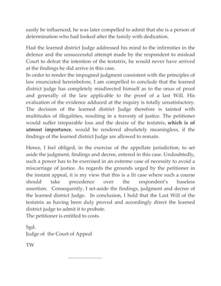 easily be influenced, he was later compelled to admit that she is a person of
determination who had looked after the family with dedication.
Had the learned district Judge addressed his mind to the infirmities in the
defence and the unsuccessful attempt made by the respondent to mislead
Court to defeat the intention of the testatrix, he would never have arrived
at the findings he did arrive in this case.
In order to render the impugned judgment consistent with the principles of
law enunciated hereinbefore, I am compelled to conclude that the learned
district judge has completely misdirected himself as to the onus of proof
and generally of the law applicable to the proof of a last Will. His
evaluation of the evidence adduced at the inquiry is totally unsatisfactory.
The decision of the learned district Judge therefore is tainted with
multitudes of illegalities, resulting in a travesty of justice. The petitioner
would suffer irreparable loss and the desire of the testatrix, which is of
utmost importance, would be rendered absolutely meaningless, if the
findings of the learned district Judge are allowed to remain.
Hence, I feel obliged, in the exercise of the appellate jurisdiction, to set
aside the judgment, findings and decree, entered in this case. Undoubtedly,
such a power has to be exercised in an extreme case of necessity to avoid a
miscarriage of justice. As regards the grounds urged by the petitioner in
the instant appeal, it is my view that this is a fit case where such a course
should take precedence over the respondent’s baseless
assertion. Consequently, I set-aside the findings, judgment and decree of
the learned district Judge. In conclusion, I hold that the Last Will of the
testatrix as having been duly proved and accordingly direct the learned
district judge to admit it to probate.
The petitioner is entitled to costs.
Sgd.
Judge of the Court of Appeal
TW
---------------------------
 