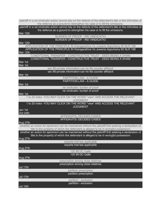 plaintiff in a rei-vindicatio action cannot rely on the defects of the defendant's title or the infirmities of
the defence as a ground to strengthen his case or to fill the omissions.
plaintiff in a rei-vindicatio action cannot rely on the defects of the defendant's title or the infirmities of
the defence as a ground to strengthen his case or to fill the omissions.
Mar 12th
BURDEN OF PROOF - REI VINDICATIO
BURDEN OF PROOF - REI VINDICATIO
Mar 12th
APPLICATION OF THE PRINCIPLE IN Wanigarathne Vs Juwanis Appuhamy 65 NLR 168
APPLICATION OF THE PRINCIPLE IN Wanigarathne Vs Juwanis Appuhamy 65 NLR 168
Mar 12th
CONDITIONAL TRANSFER - CONSTRUCTIVE TRUST - DEED BEING A SHAM
CONDITIONAL TRANSFER - CONSTRUCTIVE TRUST - DEED BEING A SHAM
Mar 1st
Mar 1st
sec 66-private information-can he file counter affidavit
sec 66-private information-can he file counter affidavit
Mar 1st
PARTITION LAW - A GUIDE
PARTITION LAW - A GUIDE
Mar 1st
rei vindicatio- burden of proof
rei vindicatio- burden of proof
Mar 1st
1 to 25 index -YOU MAY CLICK ON THE WORD "view" AND ACCESS THE RELEVANT
JUDGMENT
1 to 25 index -YOU MAY CLICK ON THE WORD "view" AND ACCESS THE RELEVANT
JUDGMENT
Jan 1st
Oct 24th
AFFIDAVITS- DECIDED CASES
AFFIDAVITS- DECIDED CASES
Aug 27th
whether an action for ejectment can be maintained without the plaintiff first seeking a declaration of
title to the property of which the defendant is alleged to be in wrongful possession
whether an action for ejectment can be maintained without the plaintiff first seeking a declaration of
title to the property of which the defendant is alleged to be in wrongful possession
Aug 27th
exparte trial law applicable
exparte trial law applicable
Aug 27th
125 99 DC Galle
125 99 DC Galle
Aug 27th
prescription among close relatives
prescription among close relatives
Jul 17th
partition prescription
partition prescription
Jul 17th
partition - exclusion
partition - exclusion
Jul 10th
 
