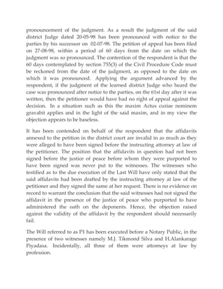 pronouncement of the judgment. As a result the judgment of the said
district Judge dated 20-05-98 has been pronounced with notice to the
parties by his successor on 02-07-98. The petition of appeal has been filed
on 27-08-98, within a period of 60 days from the date on which the
judgment was so pronounced. The contention of the respondent is that the
60 days contemplated by section 755(3) of the Civil Procedure Code must
be reckoned from the date of the judgment, as opposed to the date on
which it was pronounced. Applying the argument advanced by the
respondent, if the judgment of the learned district Judge who heard the
case was pronounced after notice to the parties, on the 61st day after it was
written, then the petitioner would have had no right of appeal against the
decision. In a situation such as this the maxim Actus curiae neminem
gravabit applies and in the light of the said maxim, and in my view the
objection appears to be baseless.
It has been contended on behalf of the respondent that the affidavits
annexed to the petition in the district court are invalid in as much as they
were alleged to have been signed before the instructing attorney at law of
the petitioner. The position that the affidavits in question had not been
signed before the justice of peace before whom they were purported to
have been signed was never put to the witnesses. The witnesses who
testified as to the due execution of the Last Will have only stated that the
said affidavits had been drafted by the instructing attorney at law of the
petitioner and they signed the same at her request. There is no evidence on
record to warrant the conclusion that the said witnesses had not signed the
affidavit in the presence of the justice of peace who purported to have
administered the oath on the deponents. Hence, the objection raised
against the validity of the affidavit by the respondent should necessarily
fail.
The Will referred to as P1 has been executed before a Notary Public, in the
presence of two witnesses namely M.J. Tikmond Silva and H.Alankarage
Piyadasa. Incidentally, all three of them were attorneys at law by
profession.
 